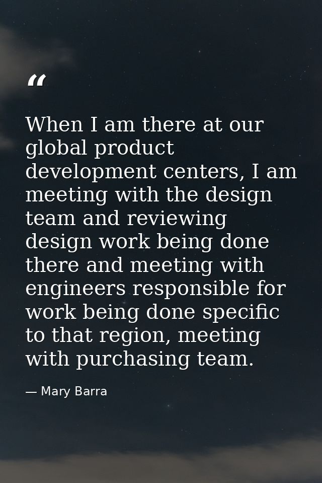When I am there at our global product development centers, I am meeting with the design team and reviewing design work b — Mary Barra