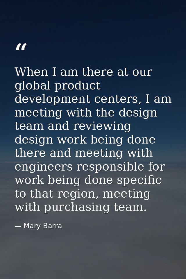 When I am there at our global product development centers, I am meeting with the design team and reviewing design work b — Mary Barra
