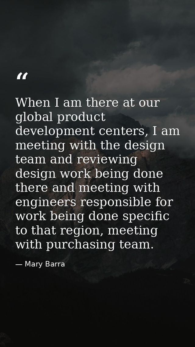 When I am there at our global product development centers, I am meeting with the design team and reviewing design work b — Mary Barra