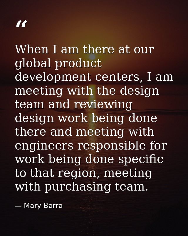 When I am there at our global product development centers, I am meeting with the design team and reviewing design work b — Mary Barra