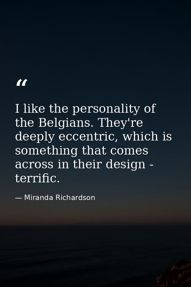 I like the personality of the Belgians. They're deeply eccentric, which is something that comes across in their design - — Miranda Richardson