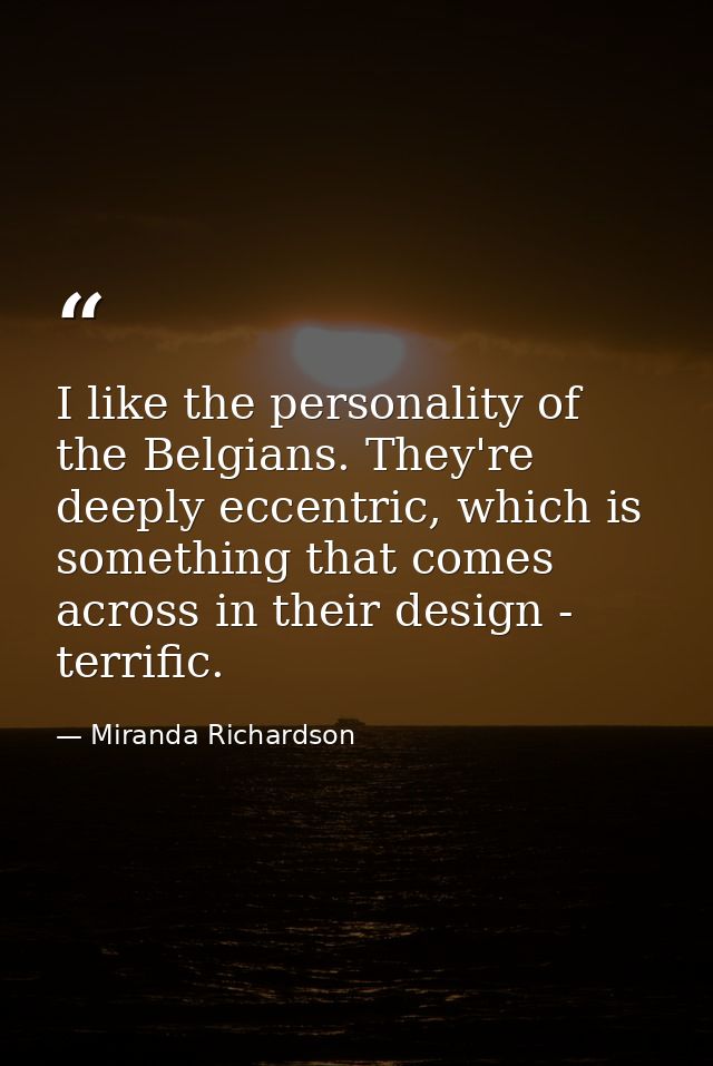 I like the personality of the Belgians. They're deeply eccentric, which is something that comes across in their design - — Miranda Richardson