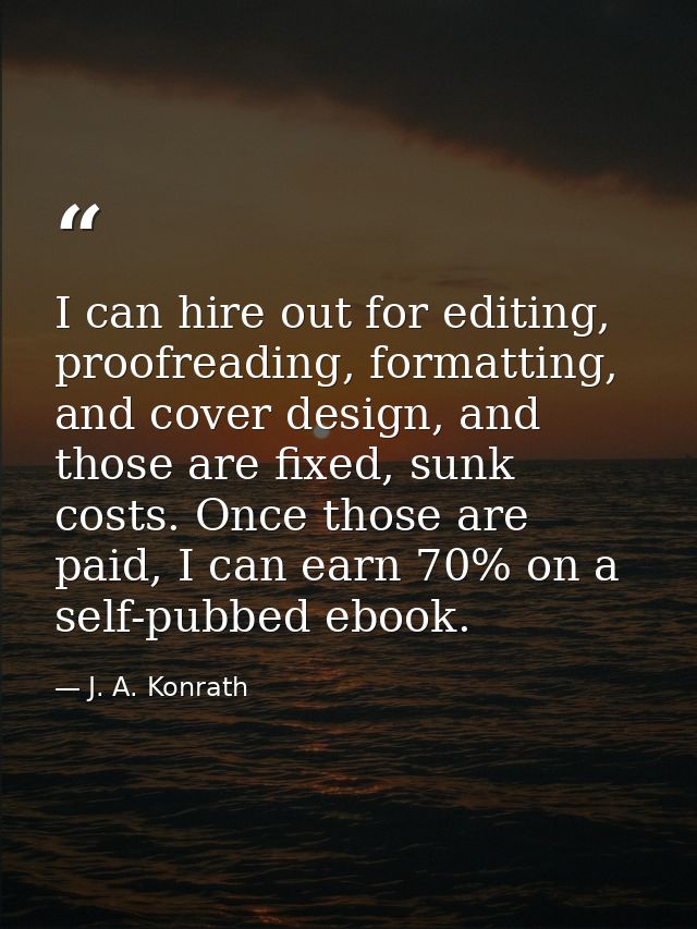 I can hire out for editing, proofreading, formatting, and cover design, and those are fixed, sunk costs. Once those are  — J. A. Konrath