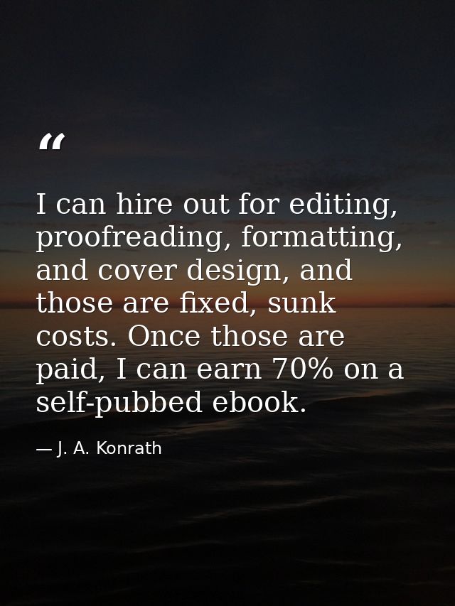 I can hire out for editing, proofreading, formatting, and cover design, and those are fixed, sunk costs. Once those are  — J. A. Konrath
