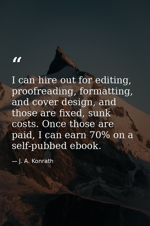 I can hire out for editing, proofreading, formatting, and cover design, and those are fixed, sunk costs. Once those are  — J. A. Konrath