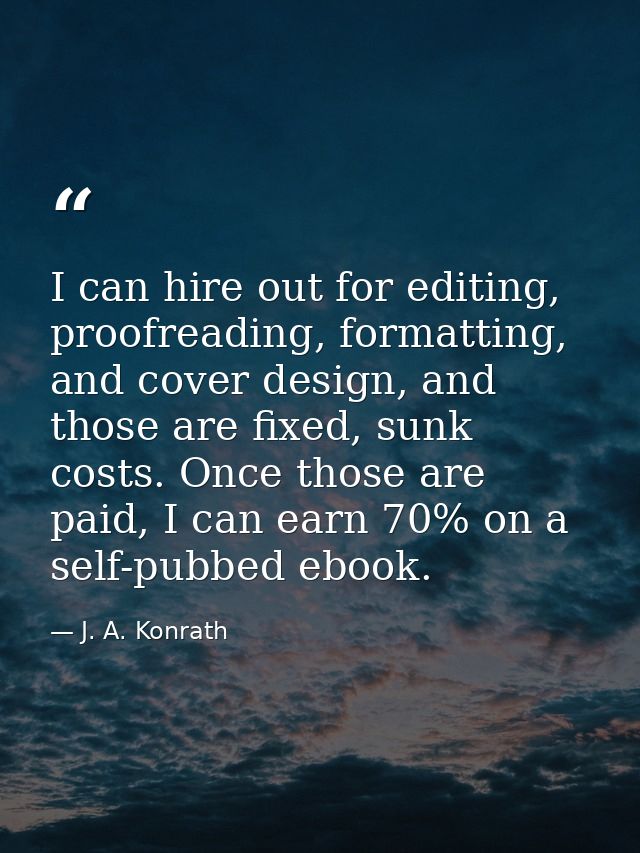 I can hire out for editing, proofreading, formatting, and cover design, and those are fixed, sunk costs. Once those are  — J. A. Konrath