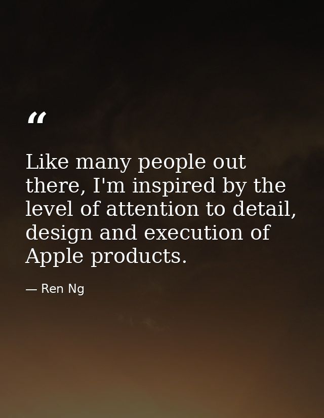 Like many people out there, I'm inspired by the level of attention to detail, design and execution of Apple products. — Ren Ng