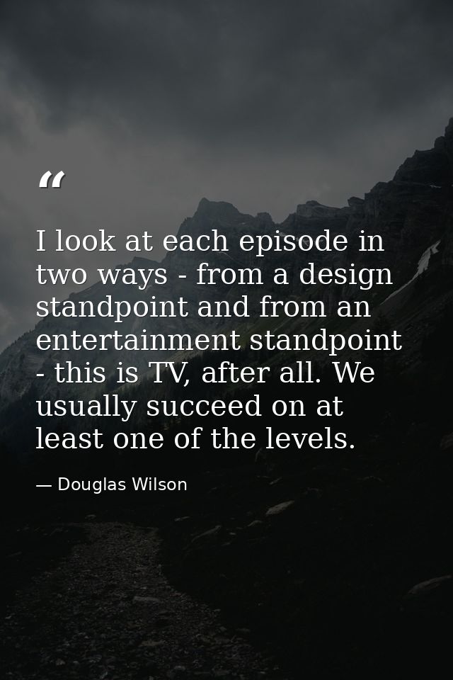 I look at each episode in two ways - from a design standpoint and from an entertainment standpoint - this is TV, after a — Douglas Wilson