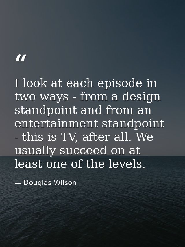 I look at each episode in two ways - from a design standpoint and from an entertainment standpoint - this is TV, after a — Douglas Wilson