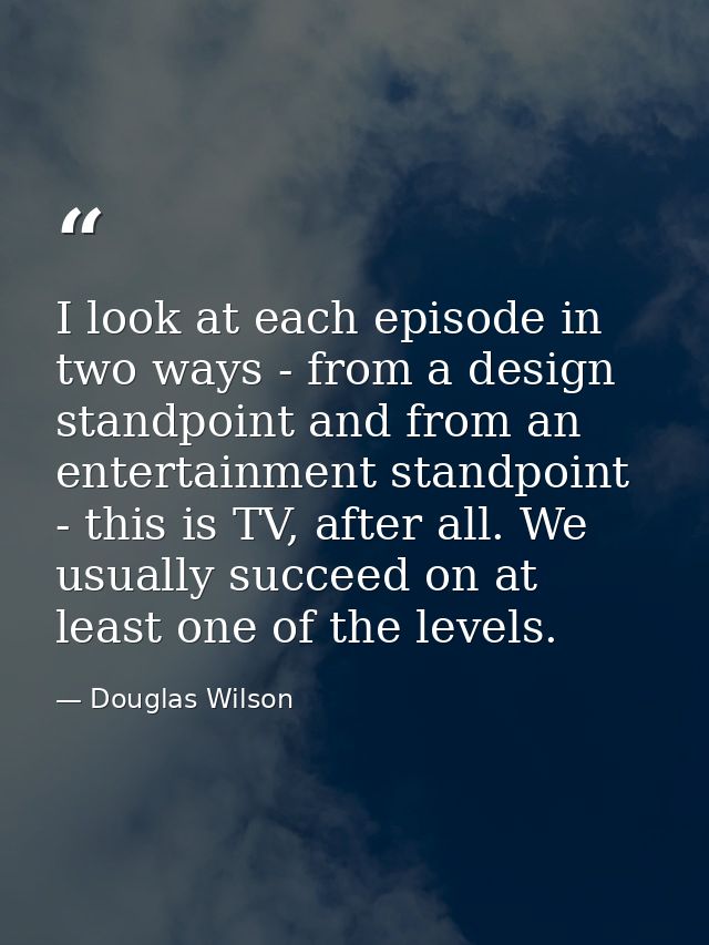 I look at each episode in two ways - from a design standpoint and from an entertainment standpoint - this is TV, after a — Douglas Wilson