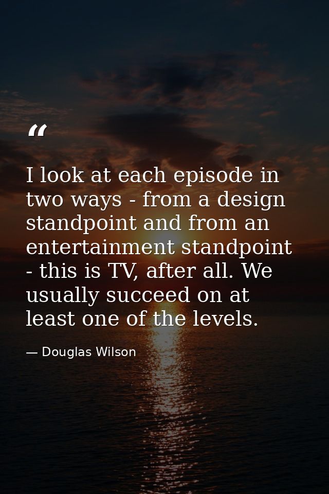 I look at each episode in two ways - from a design standpoint and from an entertainment standpoint - this is TV, after a — Douglas Wilson
