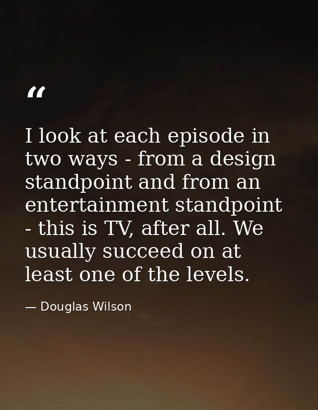 I look at each episode in two ways - from a design standpoint and from an entertainment standpoint - this is TV, after a — Douglas Wilson