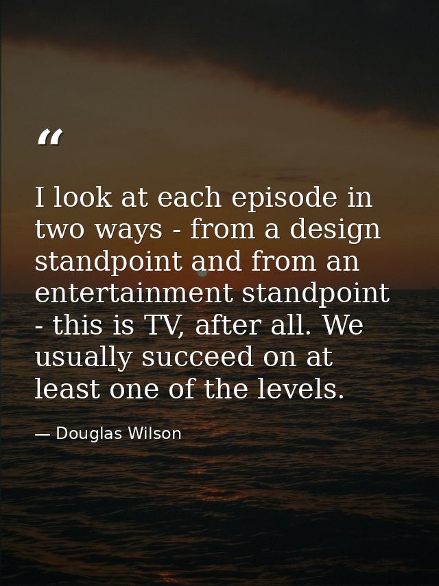 I look at each episode in two ways - from a design standpoint and from an entertainment standpoint - this is TV, after a — Douglas Wilson