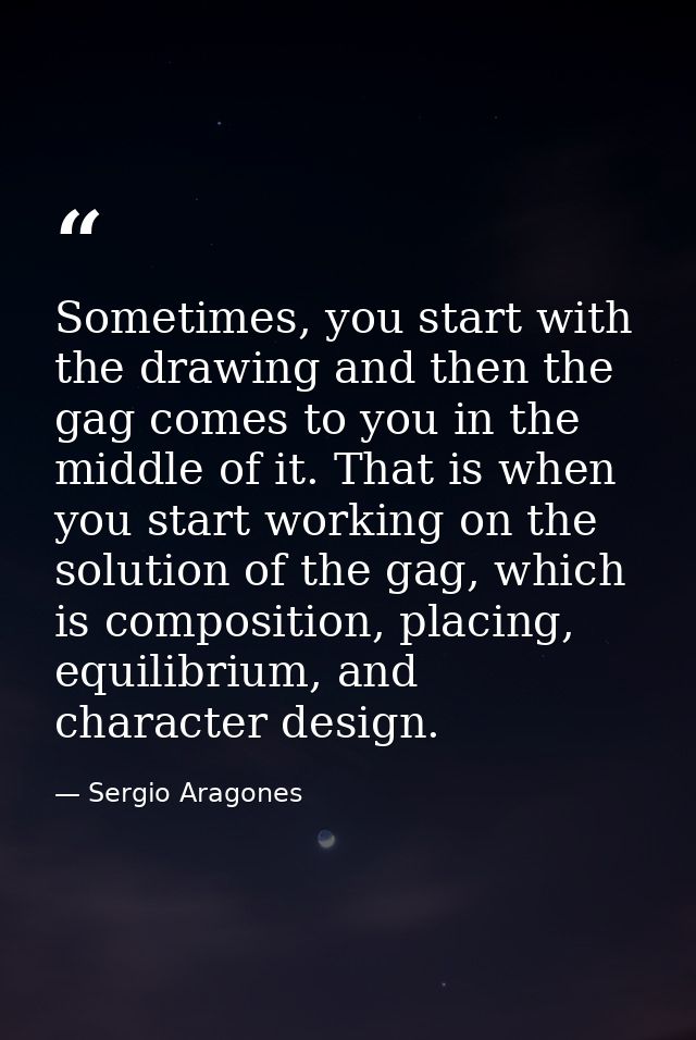 Sometimes, you start with the drawing and then the gag comes to you in the middle of it. That is when you start working  — Sergio Aragones