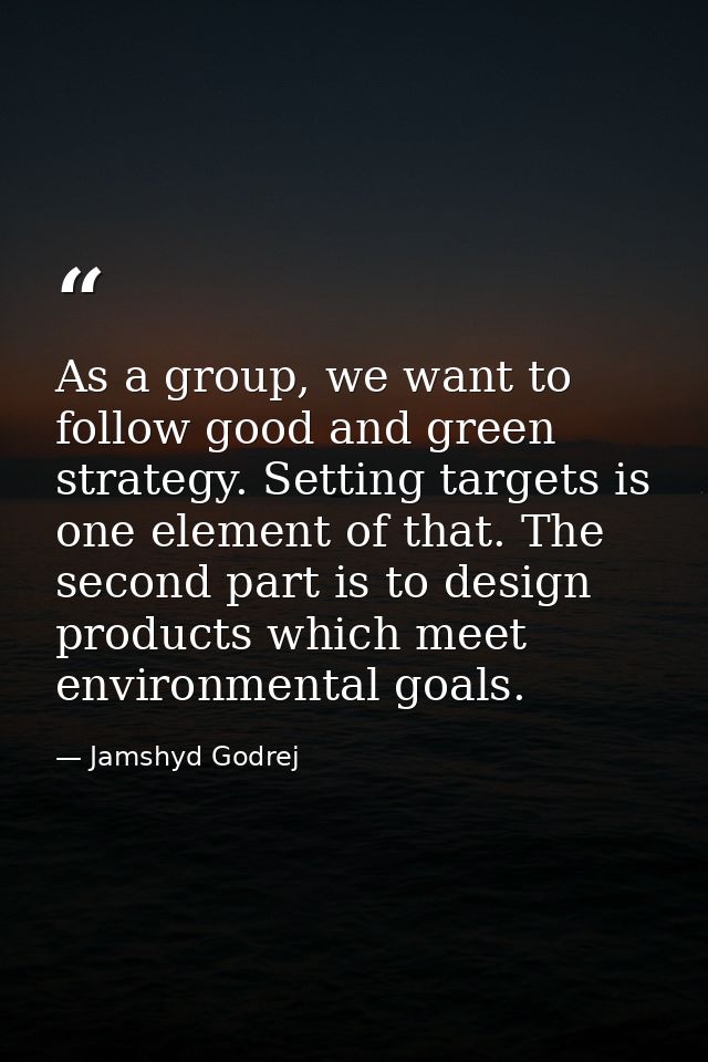 As a group, we want to follow good and green strategy. Setting targets is one element of that. The second part is to des — Jamshyd Godrej