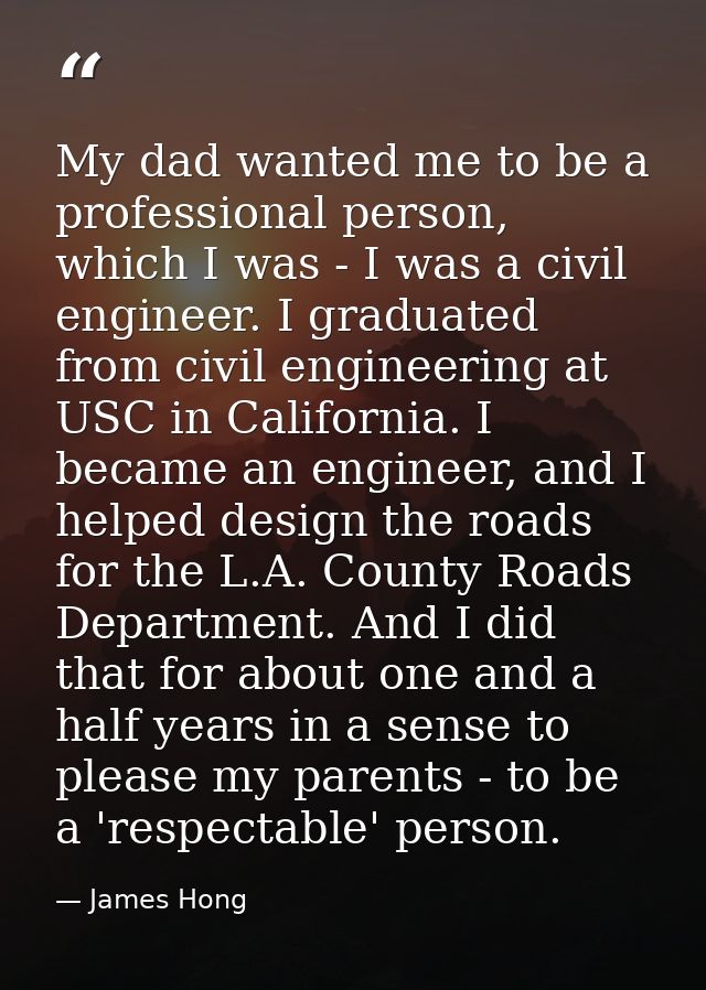 My dad wanted me to be a professional person, which I was - I was a civil engineer. I graduated from civil engineering a — James Hong