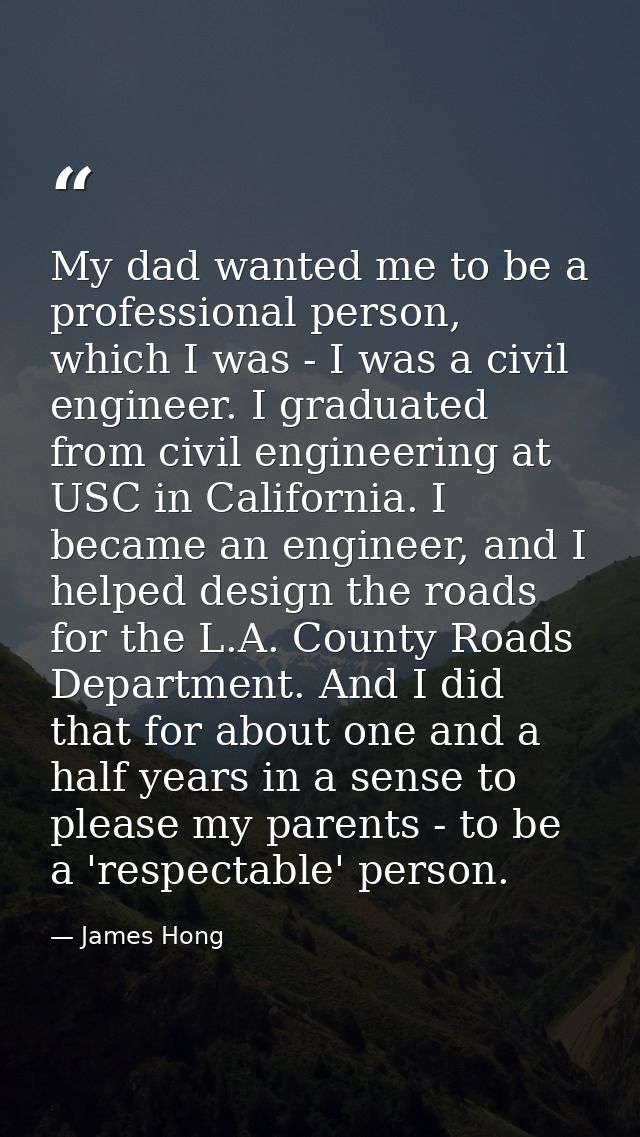 My dad wanted me to be a professional person, which I was - I was a civil engineer. I graduated from civil engineering a — James Hong