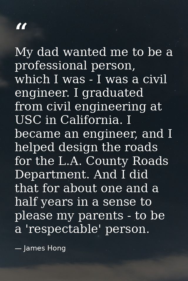 My dad wanted me to be a professional person, which I was - I was a civil engineer. I graduated from civil engineering a — James Hong