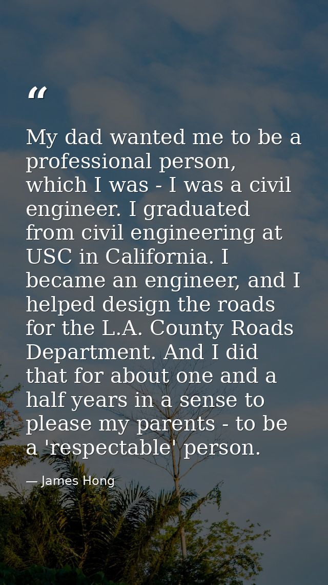 My dad wanted me to be a professional person, which I was - I was a civil engineer. I graduated from civil engineering a — James Hong