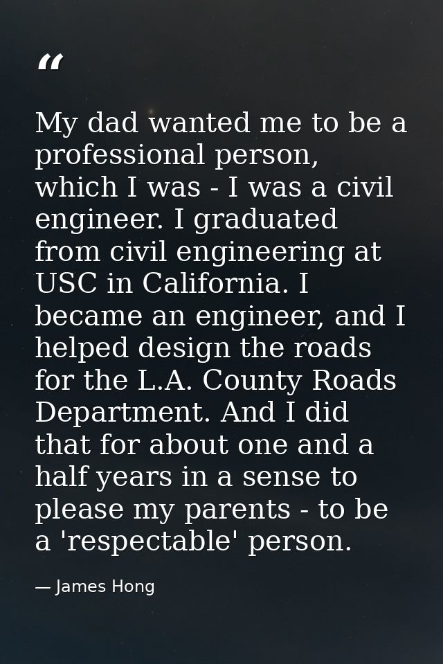 My dad wanted me to be a professional person, which I was - I was a civil engineer. I graduated from civil engineering a — James Hong