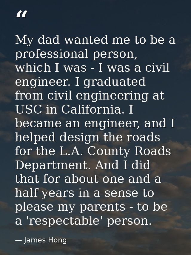 My dad wanted me to be a professional person, which I was - I was a civil engineer. I graduated from civil engineering a — James Hong