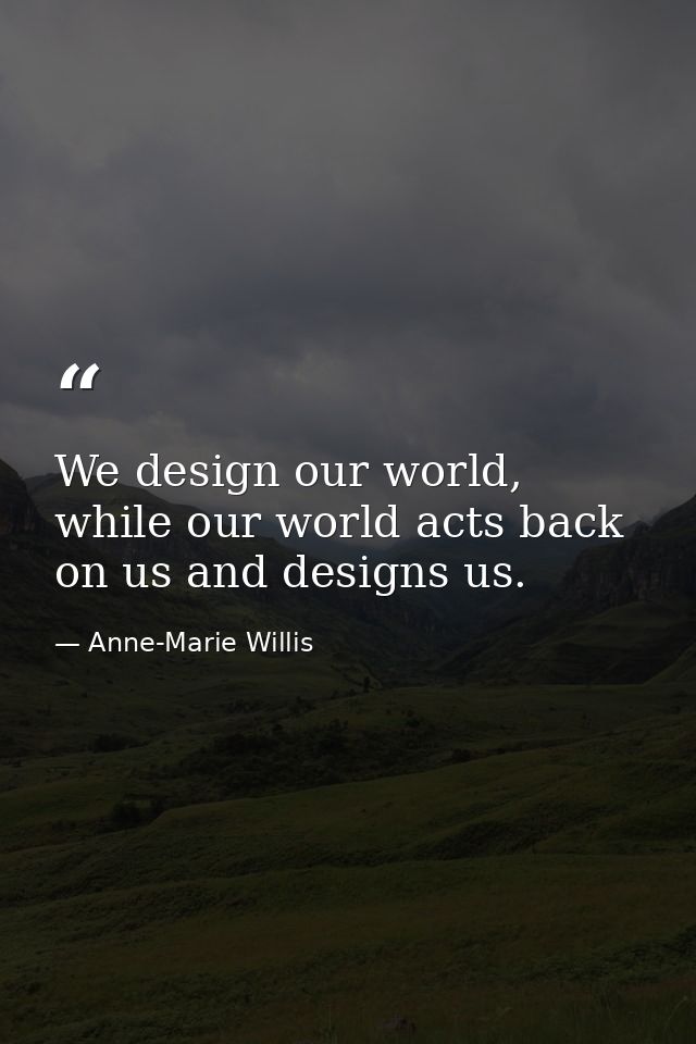 We design our world, while our world acts back on us and designs us. — Anne-Marie Willis