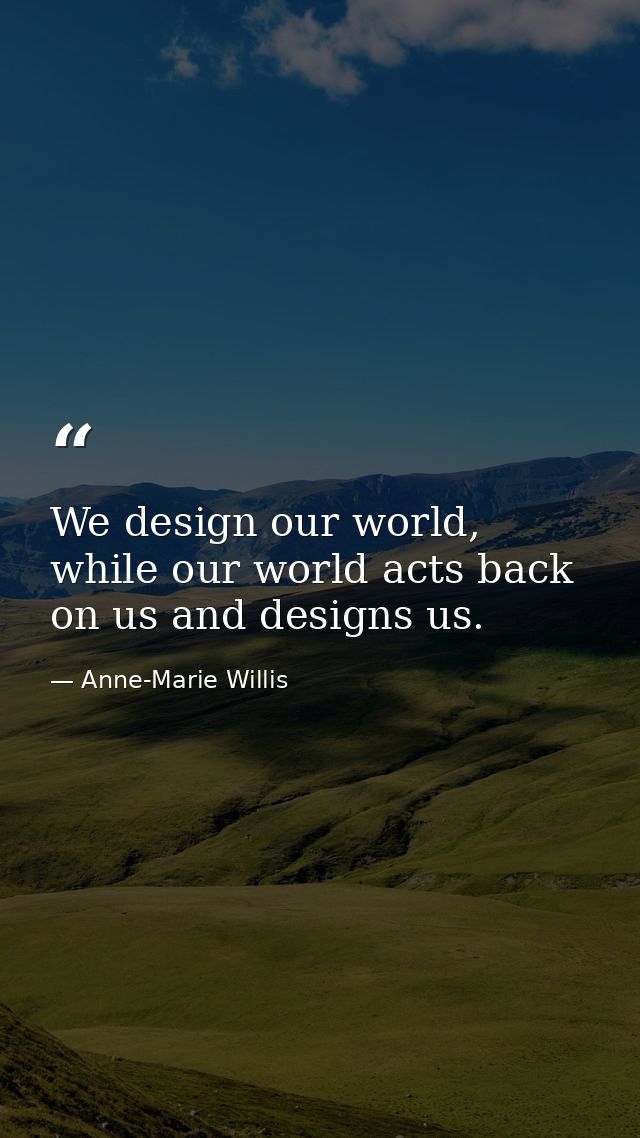 We design our world, while our world acts back on us and designs us. — Anne-Marie Willis