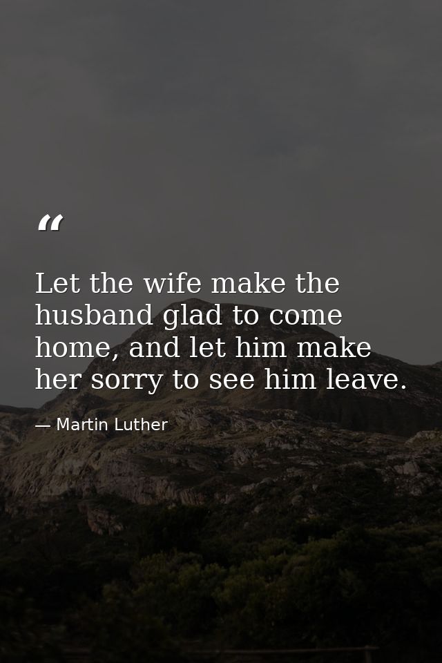 Let the wife make the husband glad to come home, and let him make her sorry to see him leave. — Martin Luther