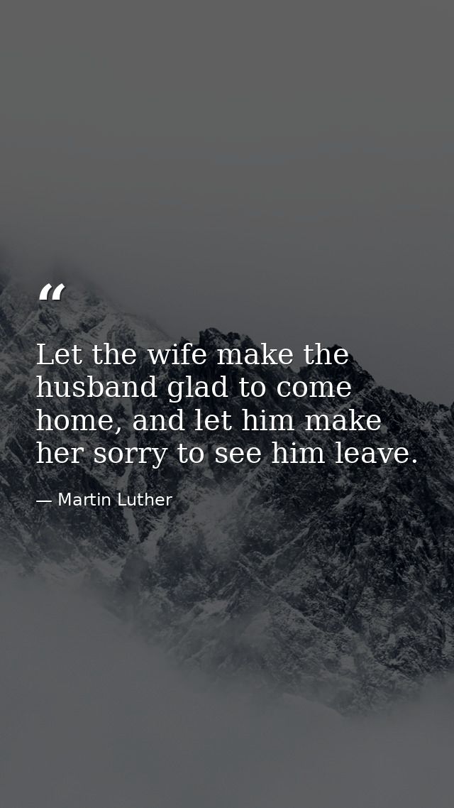 Let the wife make the husband glad to come home, and let him make her sorry to see him leave. — Martin Luther