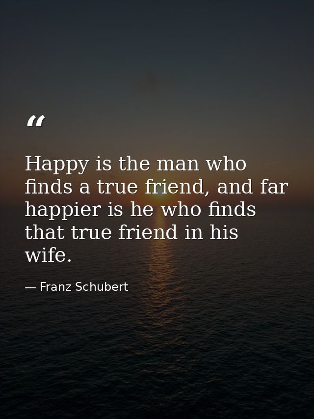 Happy is the man who finds a true friend, and far happier is he who finds that true friend in his wife. — Franz Schubert