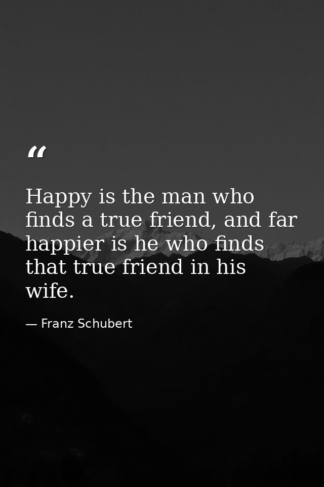 Happy is the man who finds a true friend, and far happier is he who finds that true friend in his wife. — Franz Schubert