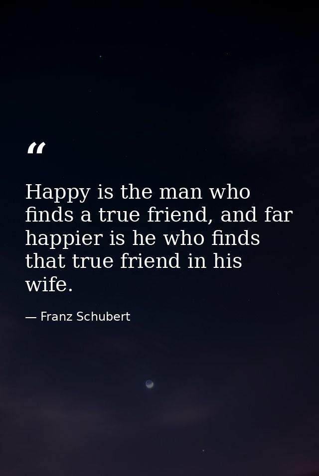 Happy is the man who finds a true friend, and far happier is he who finds that true friend in his wife. — Franz Schubert