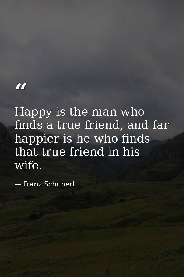 Happy is the man who finds a true friend, and far happier is he who finds that true friend in his wife. — Franz Schubert