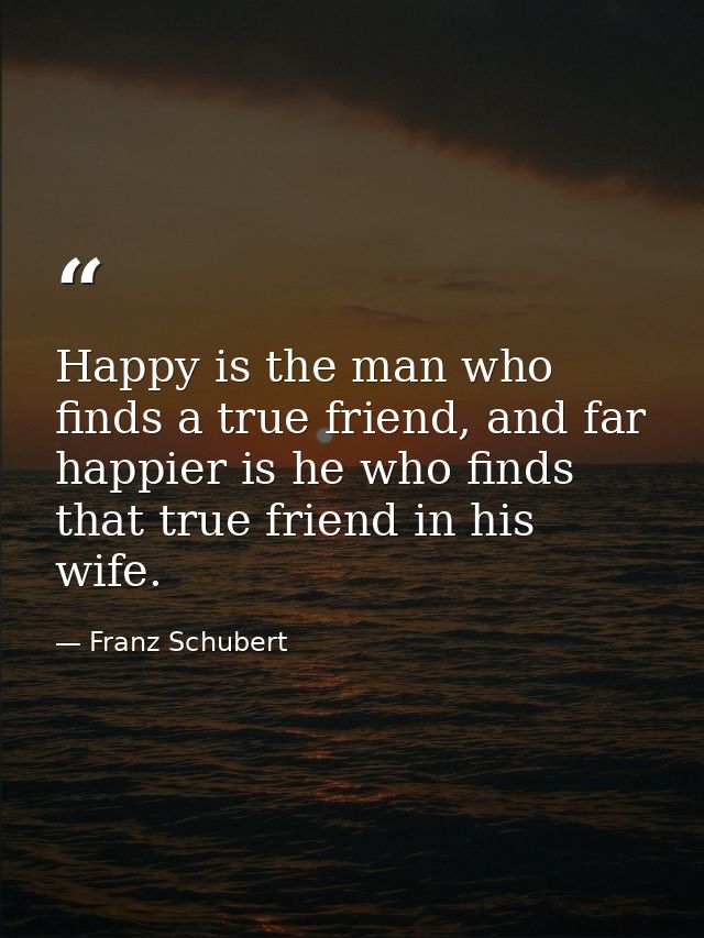 Happy is the man who finds a true friend, and far happier is he who finds that true friend in his wife. — Franz Schubert
