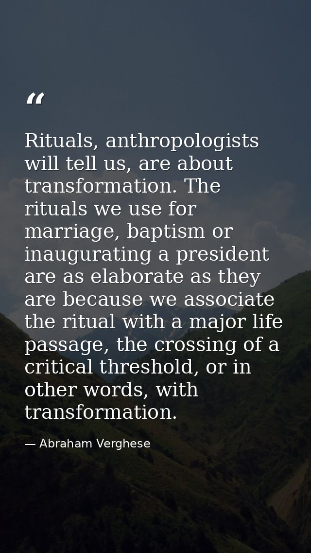 Rituals, anthropologists will tell us, are about transformation. The rituals we use for marriage, baptism or inauguratin — Abraham Verghese