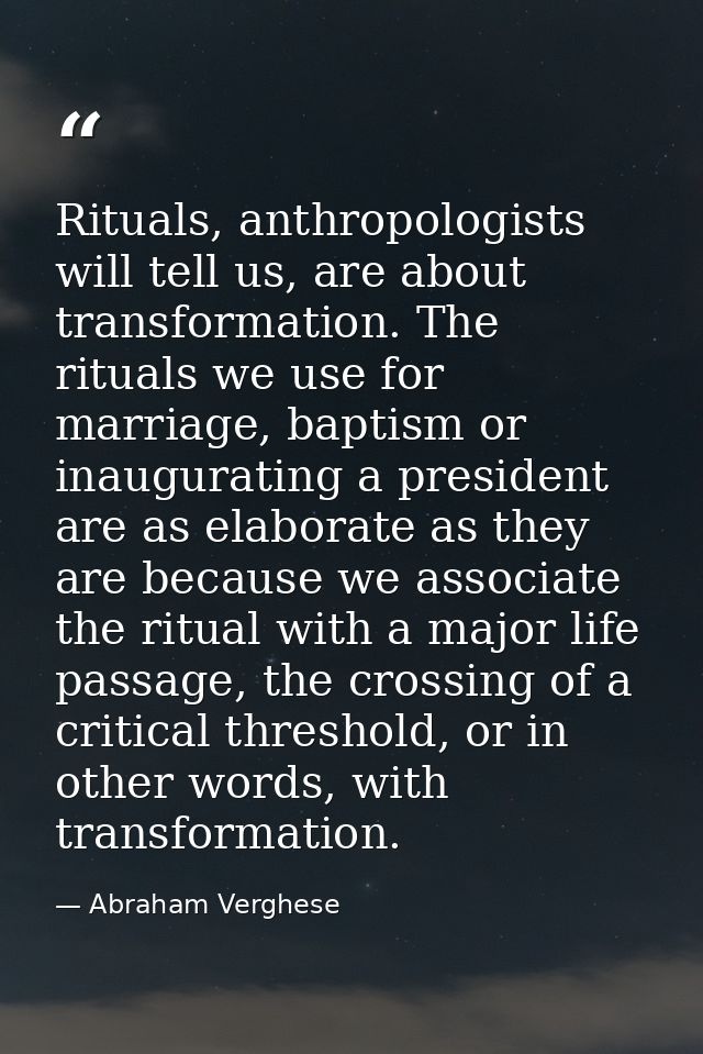 Rituals, anthropologists will tell us, are about transformation. The rituals we use for marriage, baptism or inauguratin — Abraham Verghese