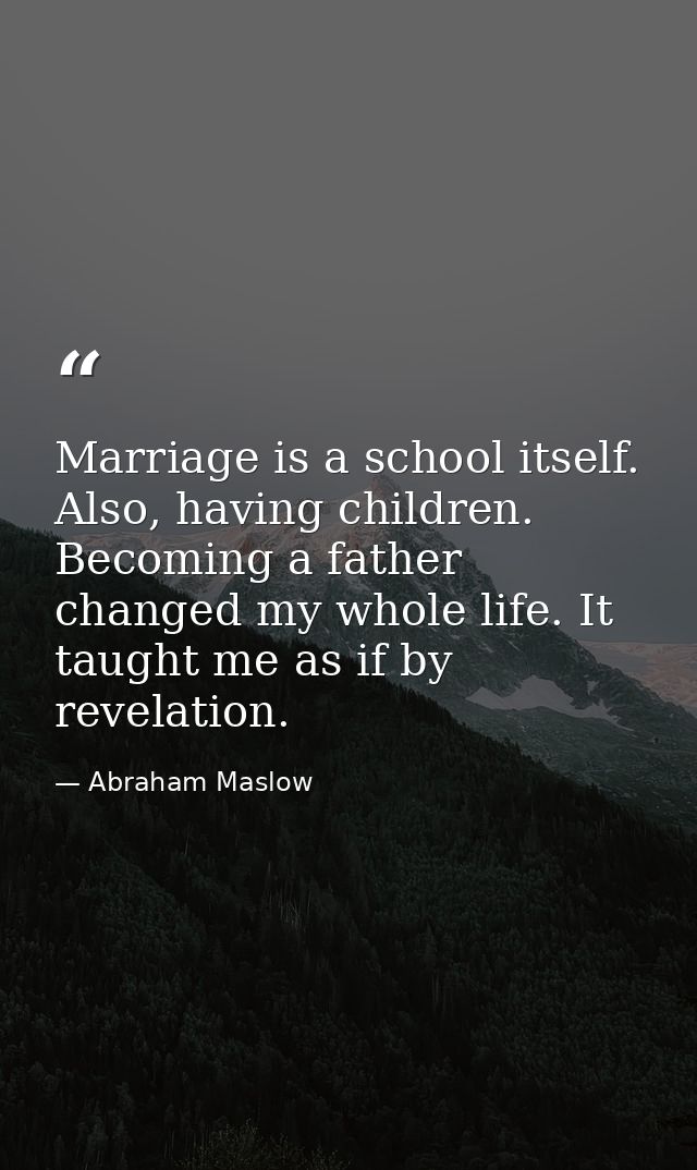 Marriage is a school itself. Also, having children. Becoming a father changed my whole life. It taught me as if by revel — Abraham Maslow