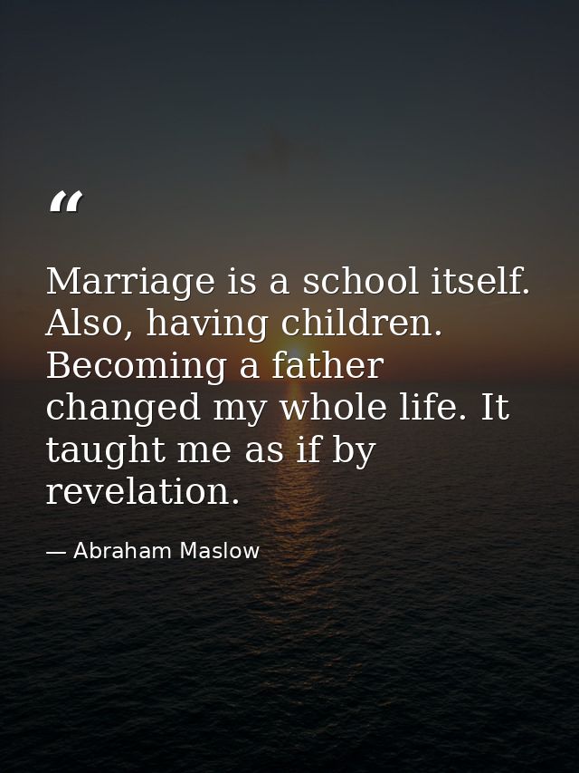 Marriage is a school itself. Also, having children. Becoming a father changed my whole life. It taught me as if by revel — Abraham Maslow