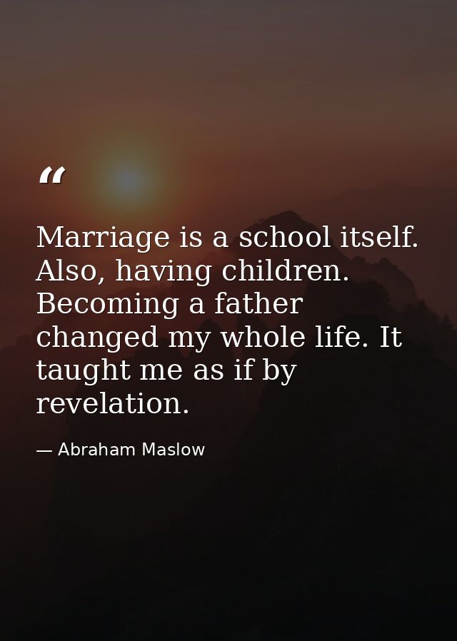 Marriage is a school itself. Also, having children. Becoming a father changed my whole life. It taught me as if by revel — Abraham Maslow