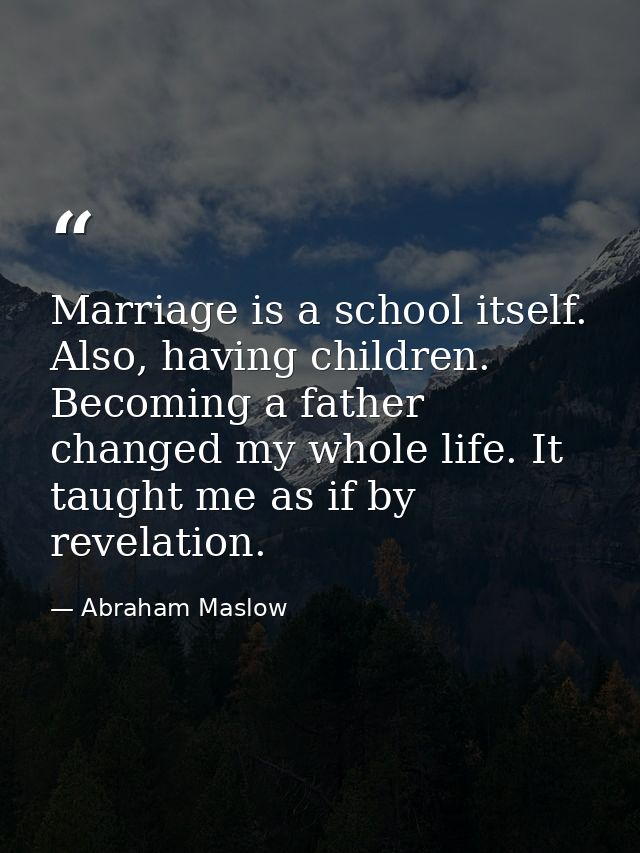 Marriage is a school itself. Also, having children. Becoming a father changed my whole life. It taught me as if by revel — Abraham Maslow