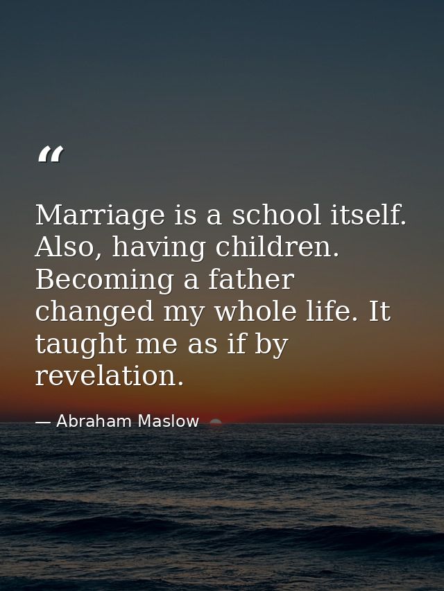 Marriage is a school itself. Also, having children. Becoming a father changed my whole life. It taught me as if by revel — Abraham Maslow