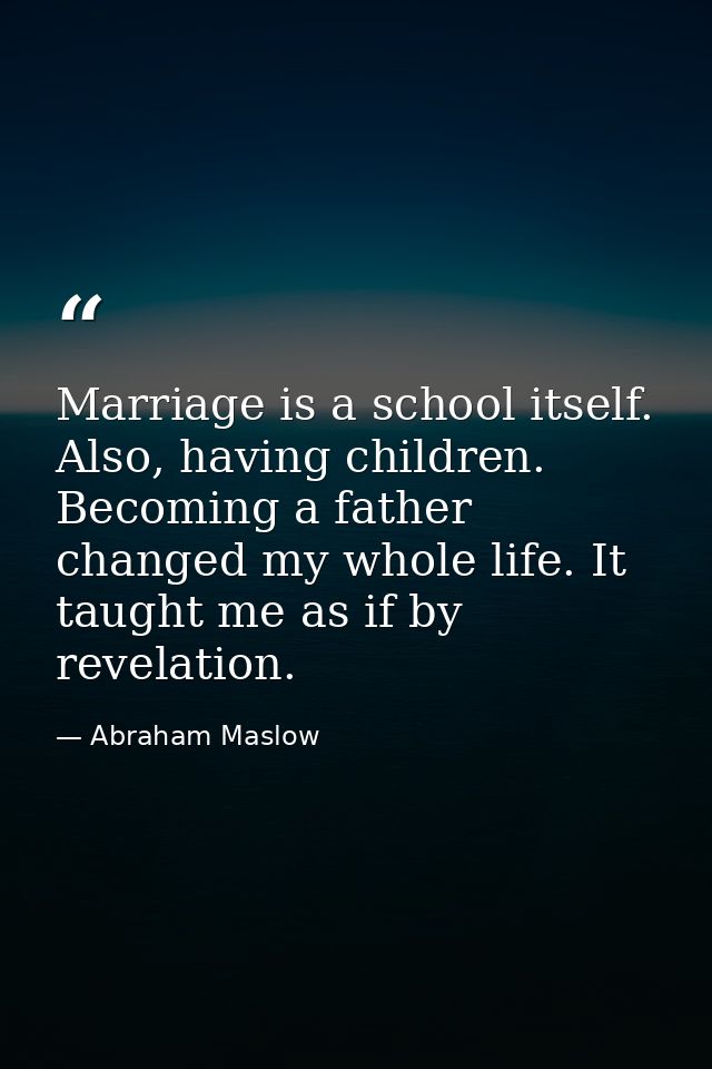 Marriage is a school itself. Also, having children. Becoming a father changed my whole life. It taught me as if by revel — Abraham Maslow