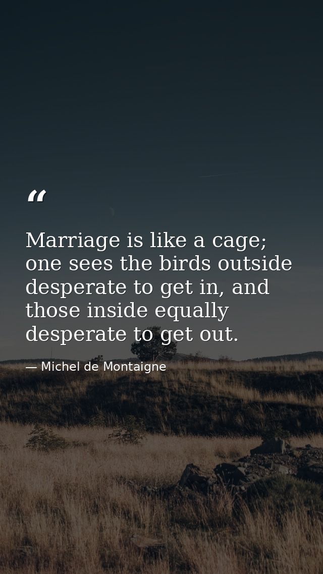 Marriage is like a cage; one sees the birds outside desperate to get in, and those inside equally desperate to get out. — Michel de Montaigne