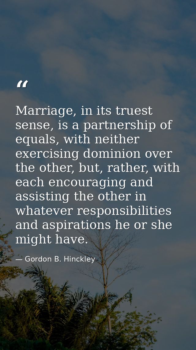 Marriage, in its truest sense, is a partnership of equals, with neither exercising dominion over the other, but, rather, — Gordon B. Hinckley