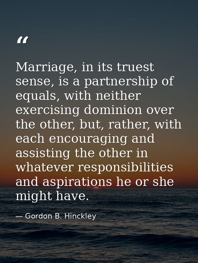 Marriage, in its truest sense, is a partnership of equals, with neither exercising dominion over the other, but, rather, — Gordon B. Hinckley