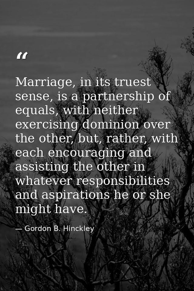 Marriage, in its truest sense, is a partnership of equals, with neither exercising dominion over the other, but, rather, — Gordon B. Hinckley