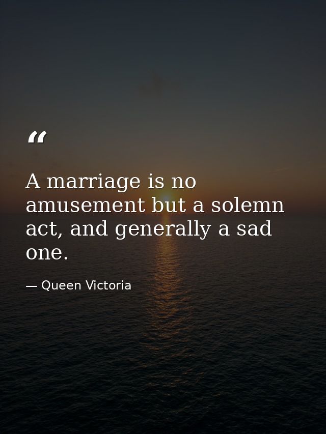 A marriage is no amusement but a solemn act, and generally a sad one. — Queen Victoria