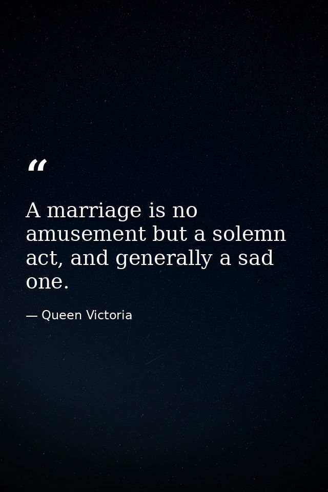 A marriage is no amusement but a solemn act, and generally a sad one. — Queen Victoria