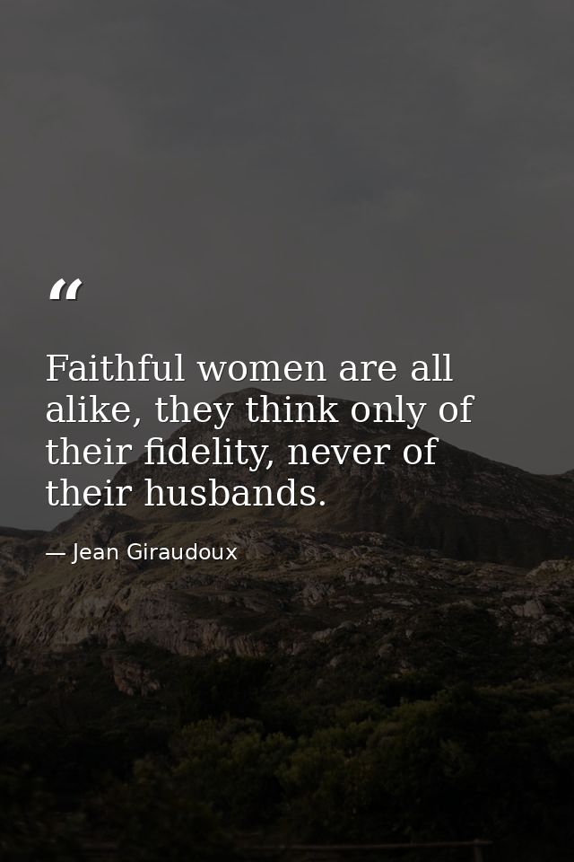 Faithful women are all alike, they think only of their fidelity, never of their husbands. — Jean Giraudoux
