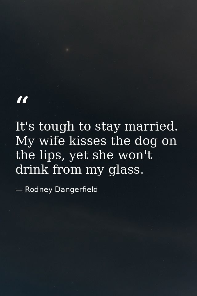 It's tough to stay married. My wife kisses the dog on the lips, yet she won't drink from my glass. — Rodney Dangerfield